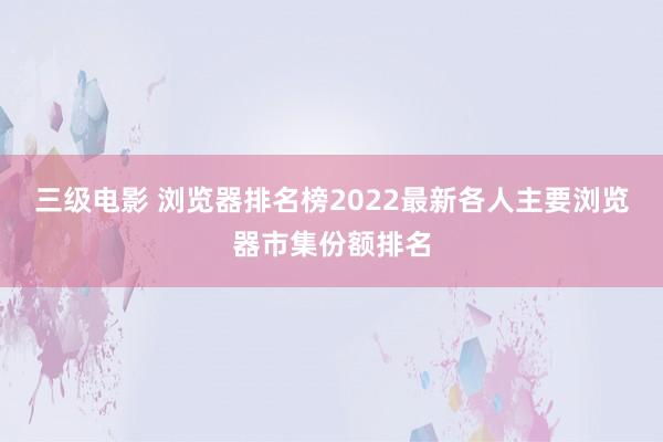 三级电影 浏览器排名榜2022最新各人主要浏览器市集份额排名