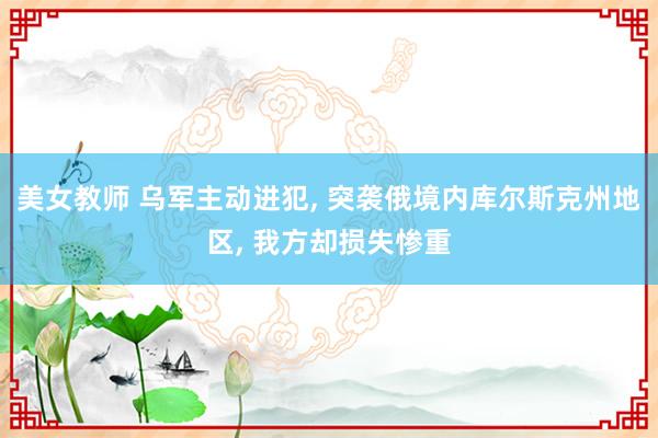 美女教师 乌军主动进犯, 突袭俄境内库尔斯克州地区, 我方却损失惨重