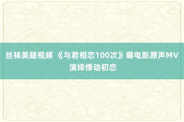 丝袜美腿视频 《与君相恋100次》曝电影原声MV 演绎悸动初恋