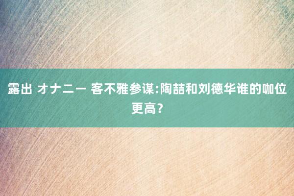 露出 オナニー 客不雅参谋:陶喆和刘德华谁的咖位更高？