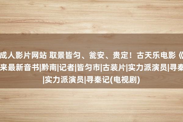 成人影片网站 取景皆匀、瓮安、贵定！古天乐电影《寻秦记》传来最新音书|黔南|记者|皆匀市|古装片|实力派演员|寻秦记(电视剧)