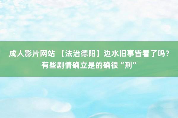 成人影片网站 【法治德阳】边水旧事皆看了吗？有些剧情确立是的确很“刑”