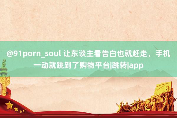 @91porn_soul 让东谈主看告白也就赶走，手机一动就跳到了购物平台|跳转|app