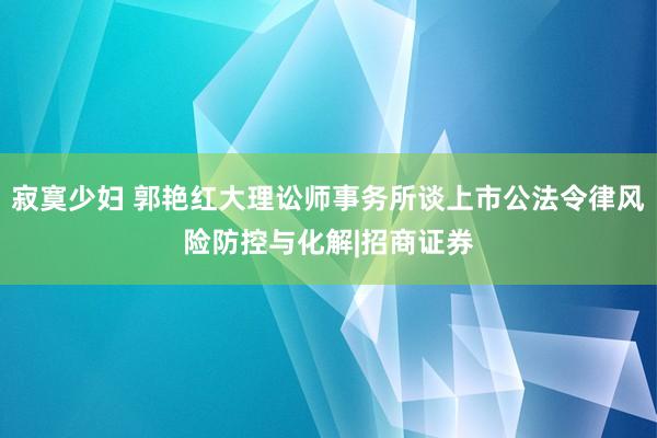 寂寞少妇 郭艳红大理讼师事务所谈上市公法令律风险防控与化解|招商证券