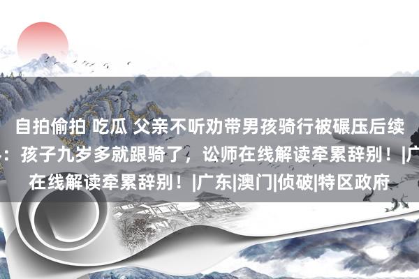 自拍偷拍 吃瓜 父亲不听劝带男孩骑行被碾压后续，知情东说念主再爆料：孩子九岁多就跟骑了，讼师在线解读牵累辞别！|广东|澳门|侦破|特区政府