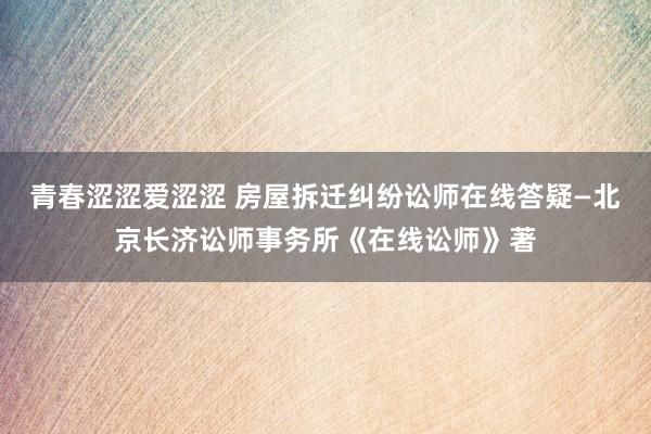 青春涩涩爱涩涩 房屋拆迁纠纷讼师在线答疑—北京长济讼师事务所《在线讼师》著