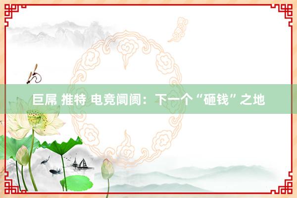 巨屌 推特 电竞阛阓：下一个“砸钱”之地